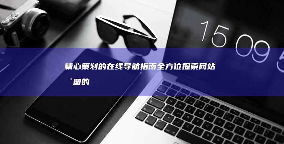 精心策划的在线导航指南：全方位探索网站地图的精彩内容 (精心策划的什么)