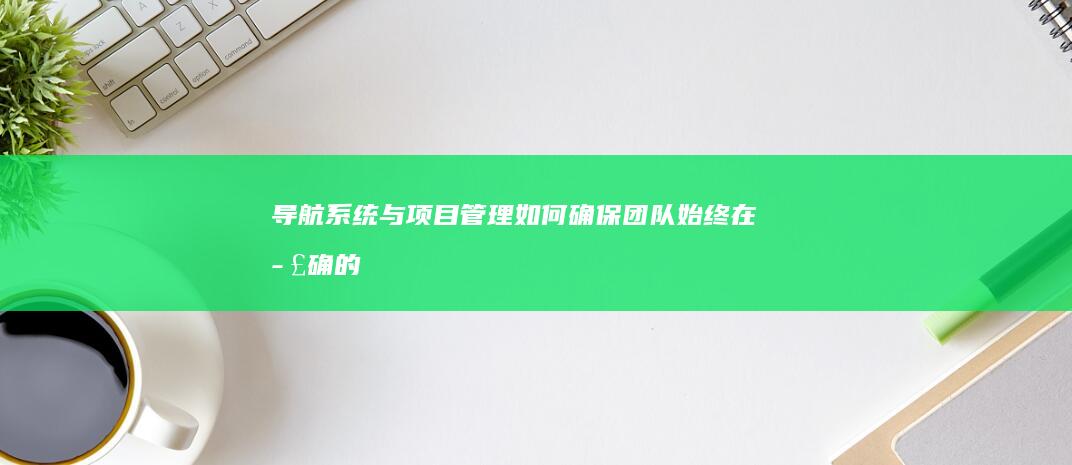 导航系统与项目管理：如何确保团队始终在正确的轨道上 (导航系统与项目有关吗)